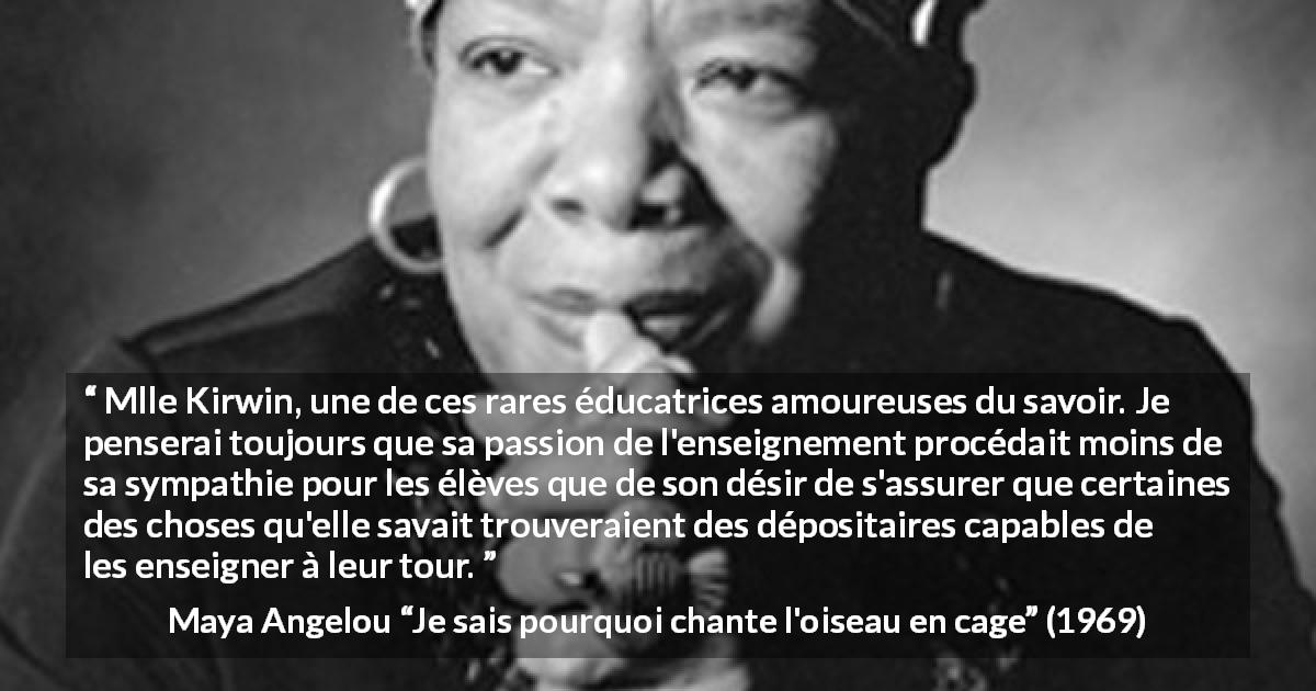 Citation de Maya Angelou sur le savoir tirée de Je sais pourquoi chante l'oiseau en cage - Mlle Kirwin, une de ces rares éducatrices amoureuses du savoir. Je penserai toujours que sa passion de l'enseignement procédait moins de sa sympathie pour les élèves que de son désir de s'assurer que certaines des choses qu'elle savait trouveraient des dépositaires capables de les enseigner à leur tour.