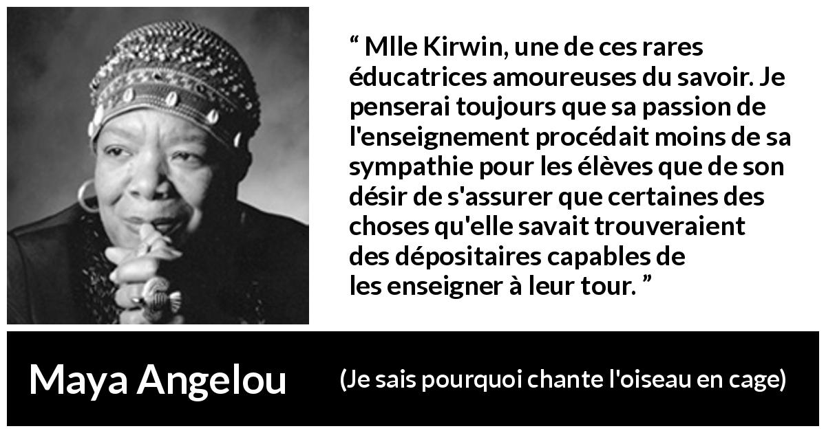 Citation de Maya Angelou sur le savoir tirée de Je sais pourquoi chante l'oiseau en cage - Mlle Kirwin, une de ces rares éducatrices amoureuses du savoir. Je penserai toujours que sa passion de l'enseignement procédait moins de sa sympathie pour les élèves que de son désir de s'assurer que certaines des choses qu'elle savait trouveraient des dépositaires capables de les enseigner à leur tour.