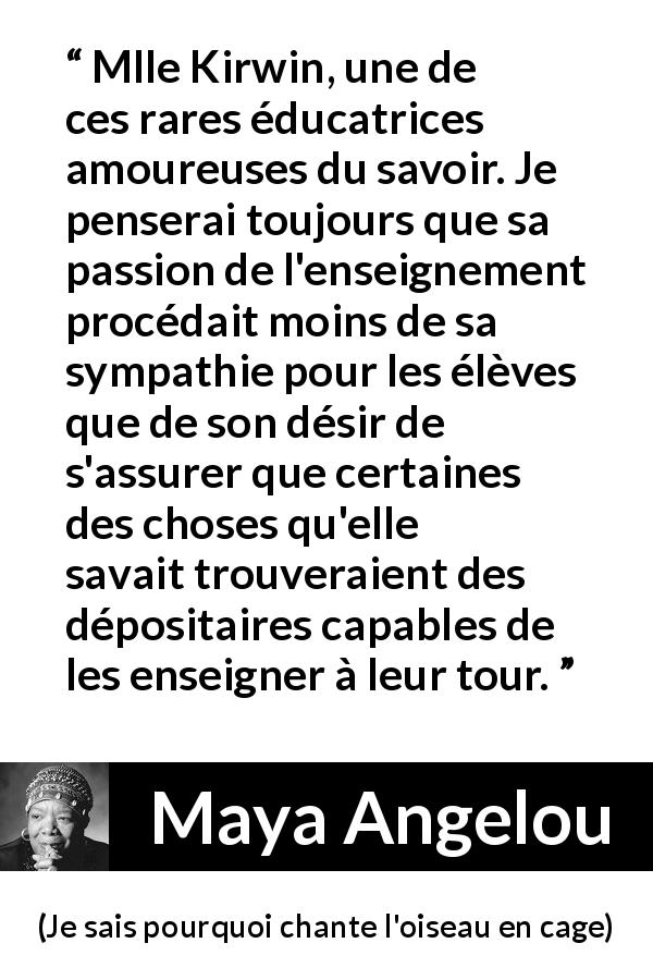 Citation de Maya Angelou sur le savoir tirée de Je sais pourquoi chante l'oiseau en cage - Mlle Kirwin, une de ces rares éducatrices amoureuses du savoir. Je penserai toujours que sa passion de l'enseignement procédait moins de sa sympathie pour les élèves que de son désir de s'assurer que certaines des choses qu'elle savait trouveraient des dépositaires capables de les enseigner à leur tour.