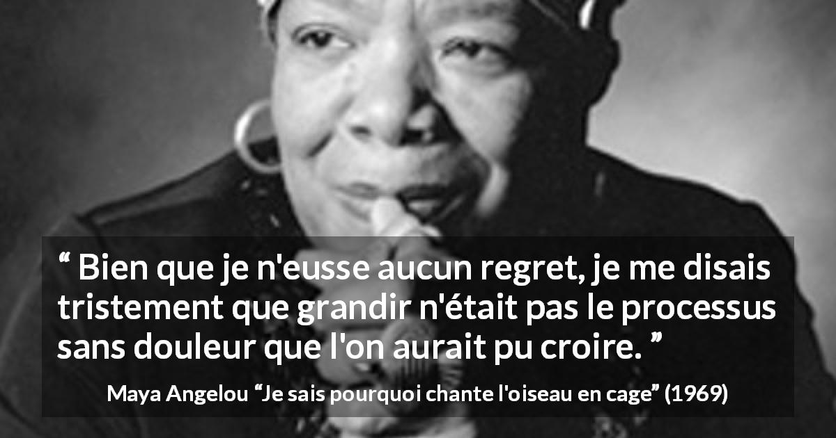 Citation de Maya Angelou sur la souffrance tirée de Je sais pourquoi chante l'oiseau en cage - Bien que je n'eusse aucun regret, je me disais tristement que grandir n'était pas le processus sans douleur que l'on aurait pu croire.