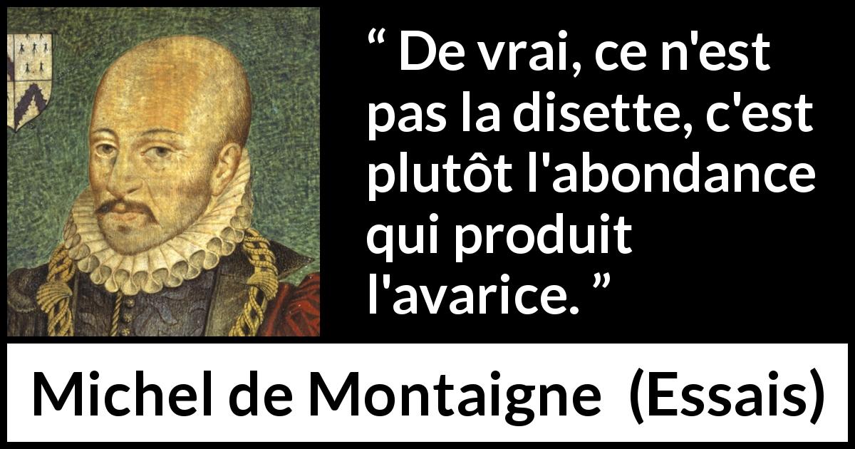 Citation de Michel de Montaigne sur l'avarice tirée d'Essais - De vrai, ce n'est pas la disette, c'est plutôt l'abondance qui produit l'avarice.