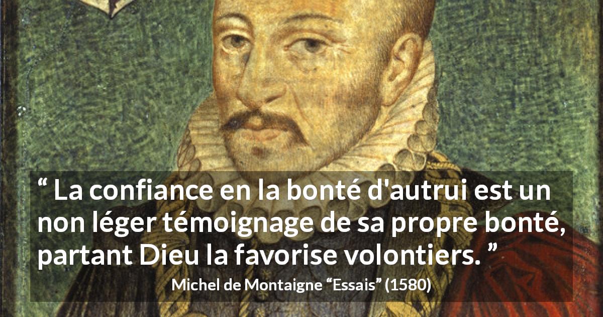 Citation de Michel de Montaigne sur la confiance tirée d'Essais - La confiance en la bonté d'autrui est un non léger témoignage de sa propre bonté, partant Dieu la favorise volontiers.