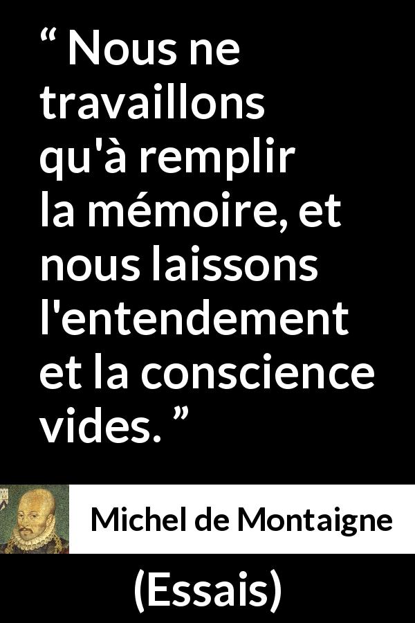 Citation de Michel de Montaigne sur la conscience tirée d'Essais - Nous ne travaillons qu'à remplir la mémoire, et nous laissons l'entendement et la conscience vides.