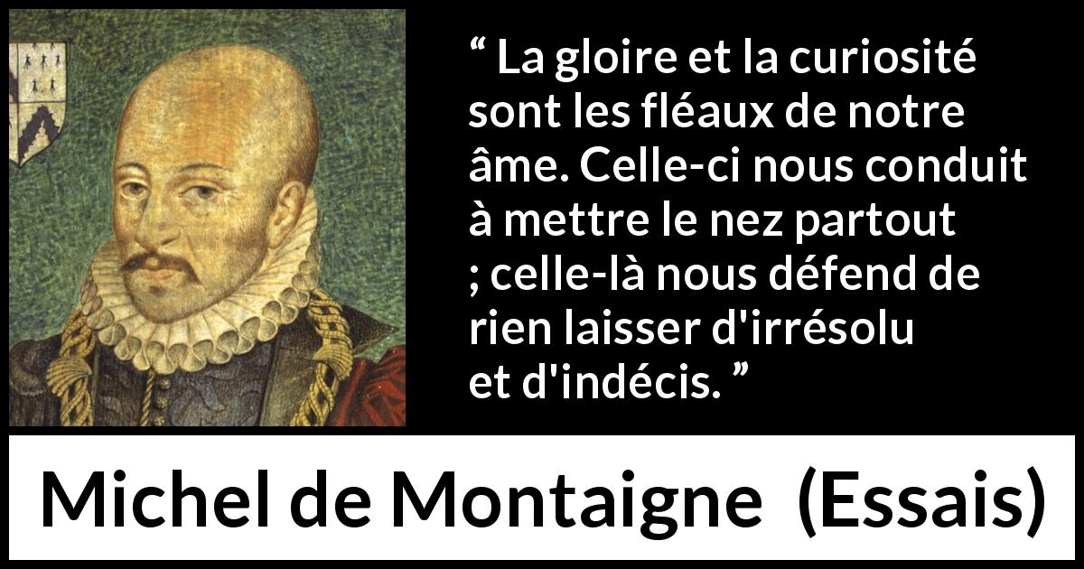 Citation de Michel de Montaigne sur la curiosité tirée d'Essais - La gloire et la curiosité sont les fléaux de notre âme. Celle-ci nous conduit à mettre le nez partout ; celle-là nous défend de rien laisser d'irrésolu et d'indécis.