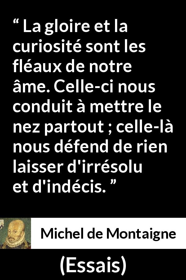 Citation de Michel de Montaigne sur la curiosité tirée d'Essais - La gloire et la curiosité sont les fléaux de notre âme. Celle-ci nous conduit à mettre le nez partout ; celle-là nous défend de rien laisser d'irrésolu et d'indécis.