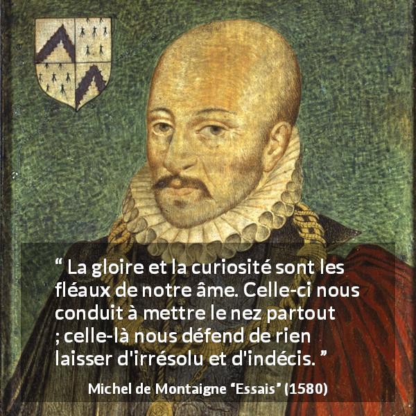 Citation de Michel de Montaigne sur la curiosité tirée d'Essais - La gloire et la curiosité sont les fléaux de notre âme. Celle-ci nous conduit à mettre le nez partout ; celle-là nous défend de rien laisser d'irrésolu et d'indécis.