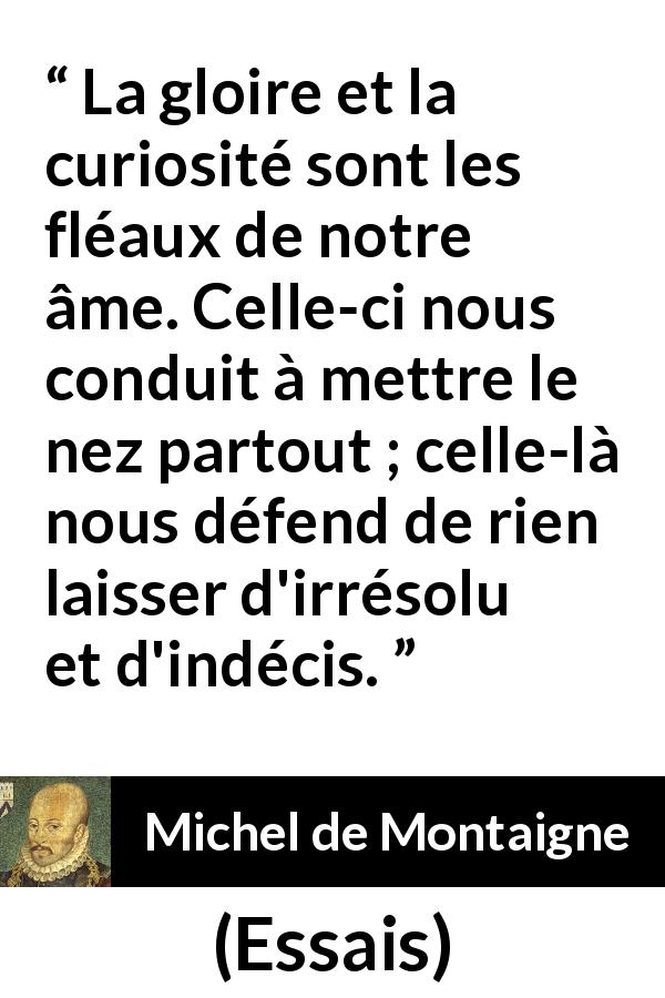 Citation de Michel de Montaigne sur la curiosité tirée d'Essais - La gloire et la curiosité sont les fléaux de notre âme. Celle-ci nous conduit à mettre le nez partout ; celle-là nous défend de rien laisser d'irrésolu et d'indécis.