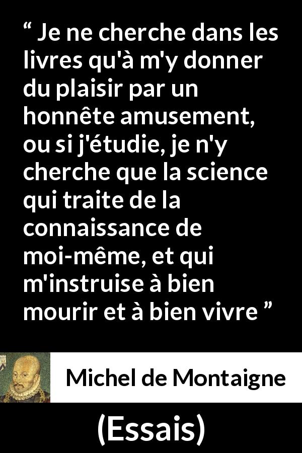 Citation de Michel de Montaigne sur la lecture tirée d'Essais - Je ne cherche dans les livres qu'à m'y donner du plaisir par un honnête amusement, ou si j'étudie, je n'y cherche que la science qui traite de la connaissance de moi-même, et qui m'instruise à bien mourir et à bien vivre