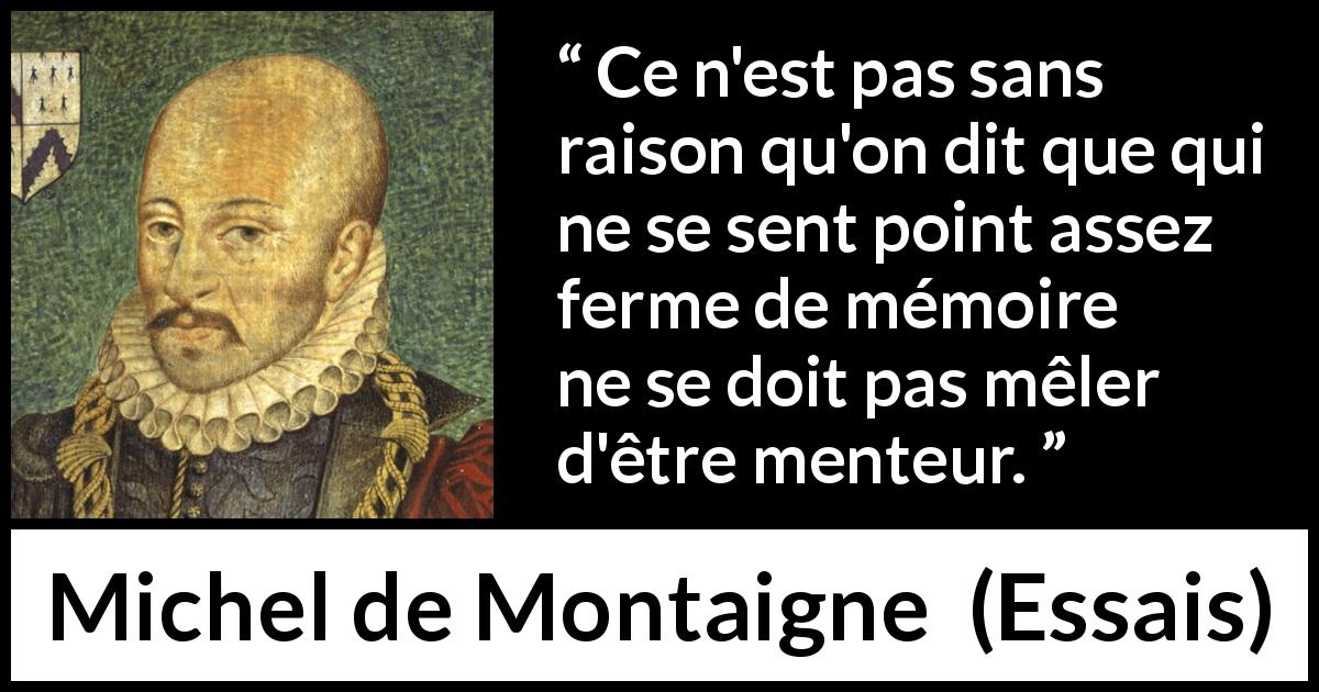 Citation de Michel de Montaigne sur le mensonge tirée d'Essais - Ce n'est pas sans raison qu'on dit que qui ne se sent point assez ferme de mémoire ne se doit pas mêler d'être menteur.