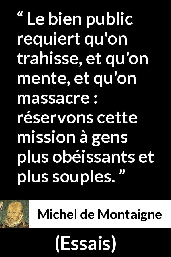 Citation de Michel de Montaigne sur le mensonge tirée d'Essais - Le bien public requiert qu'on trahisse, et qu'on mente, et qu'on massacre : réservons cette mission à gens plus obéissants et plus souples.