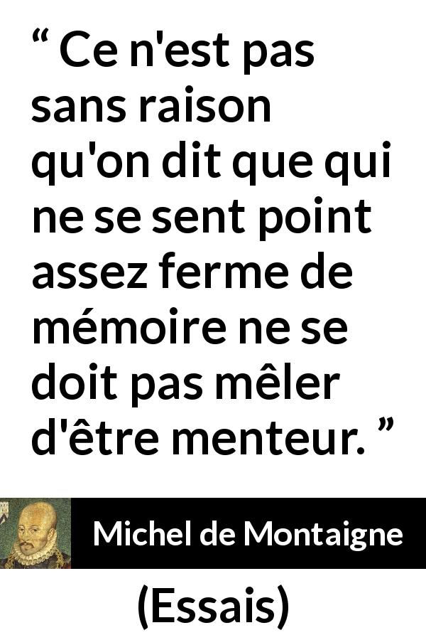 Citation de Michel de Montaigne sur le mensonge tirée d'Essais - Ce n'est pas sans raison qu'on dit que qui ne se sent point assez ferme de mémoire ne se doit pas mêler d'être menteur.