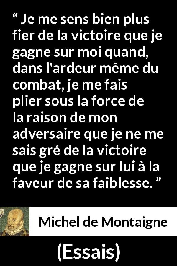 Citation de Michel de Montaigne sur la raison tirée d'Essais - Je me sens bien plus fier de la victoire que je gagne sur moi quand, dans l'ardeur même du combat, je me fais plier sous la force de la raison de mon adversaire que je ne me sais gré de la victoire que je gagne sur lui à la faveur de sa faiblesse.