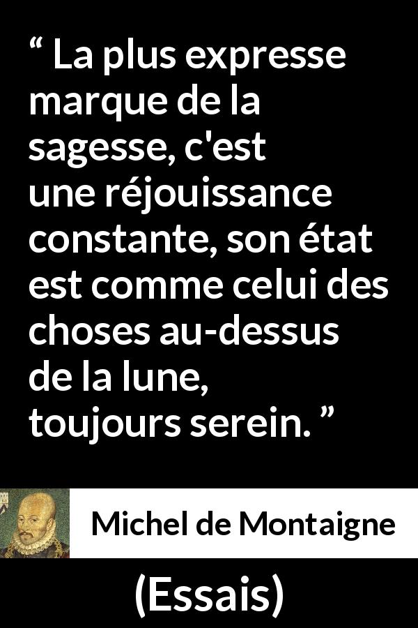 Citation de Michel de Montaigne sur la sagesse tirée d'Essais - La plus expresse marque de la sagesse, c'est une réjouissance constante, son état est comme celui des choses au-dessus de la lune, toujours serein.