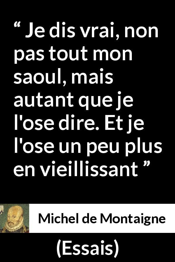 Citation de Michel de Montaigne sur la vérité tirée d'Essais - Je dis vrai, non pas tout mon saoul, mais autant que je l'ose dire. Et je l'ose un peu plus en vieillissant
