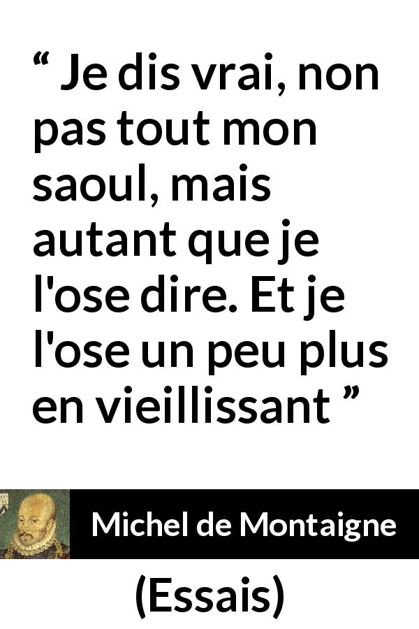 Citation de Michel de Montaigne sur la vérité tirée d'Essais - Je dis vrai, non pas tout mon saoul, mais autant que je l'ose dire. Et je l'ose un peu plus en vieillissant