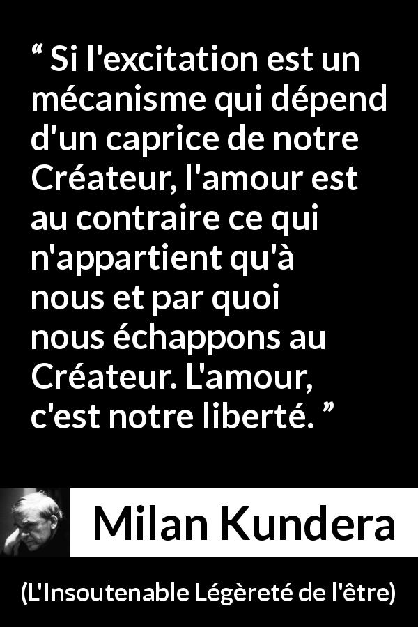 Citation de Milan Kundera sur l'amour tirée de L'Insoutenable Légèreté de l'être - Si l'excitation est un mécanisme qui dépend d'un caprice de notre Créateur, l'amour est au contraire ce qui n'appartient qu'à nous et par quoi nous échappons au Créateur. L'amour, c'est notre liberté.