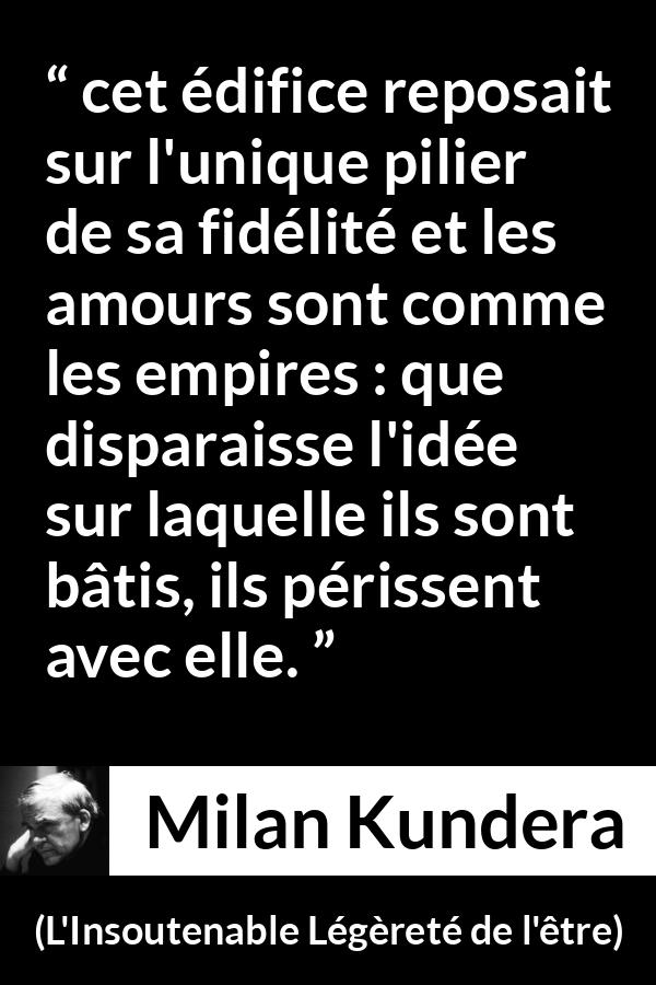 Citation de Milan Kundera sur l'amour tirée de L'Insoutenable Légèreté de l'être - cet édifice reposait sur l'unique pilier de sa fidélité et les amours sont comme les empires : que disparaisse l'idée sur laquelle ils sont bâtis, ils périssent avec elle.