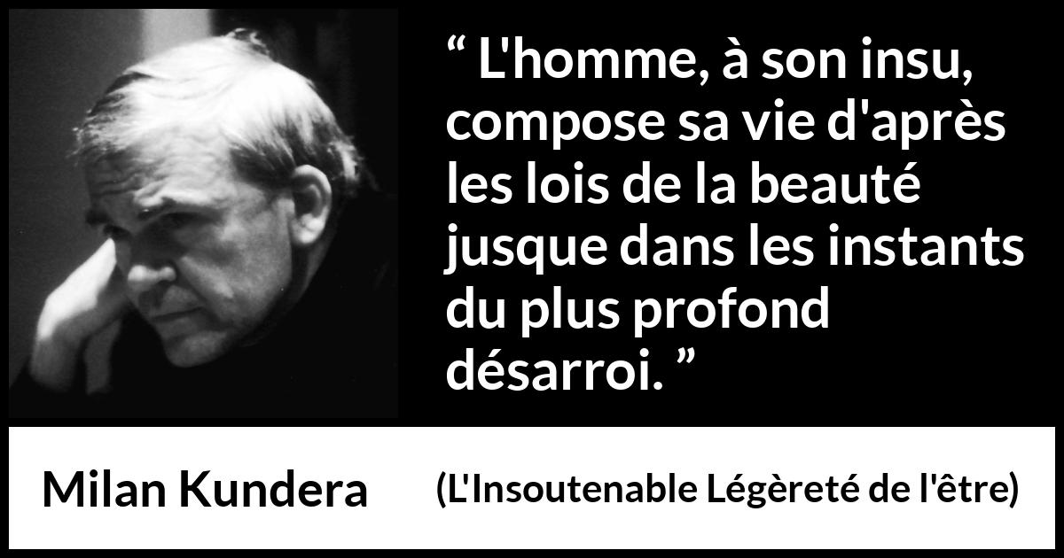 Citation de Milan Kundera sur la beauté tirée de L'Insoutenable Légèreté de l'être - L'homme, à son insu, compose sa vie d'après les lois de la beauté jusque dans les instants du plus profond désarroi.