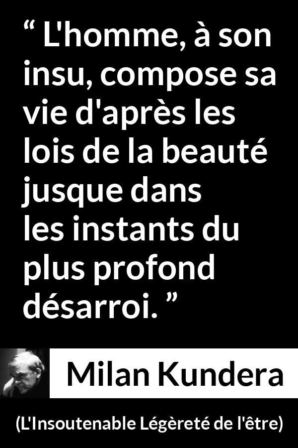 Citation de Milan Kundera sur la beauté tirée de L'Insoutenable Légèreté de l'être - L'homme, à son insu, compose sa vie d'après les lois de la beauté jusque dans les instants du plus profond désarroi.