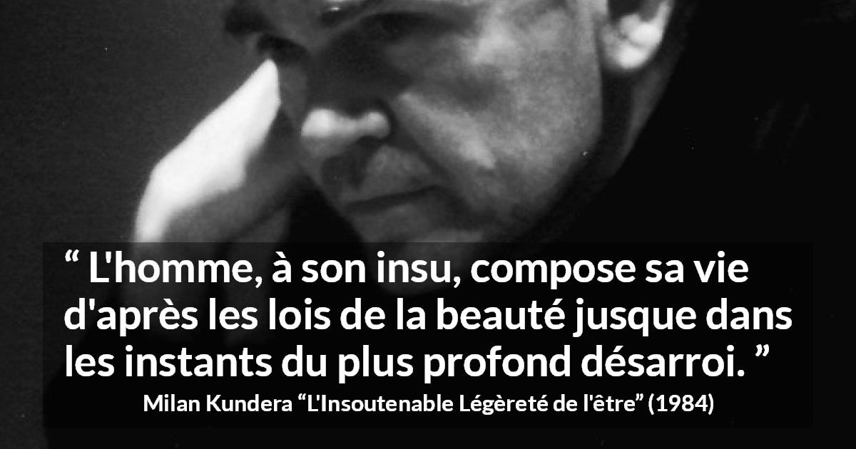 Citation de Milan Kundera sur la beauté tirée de L'Insoutenable Légèreté de l'être - L'homme, à son insu, compose sa vie d'après les lois de la beauté jusque dans les instants du plus profond désarroi.