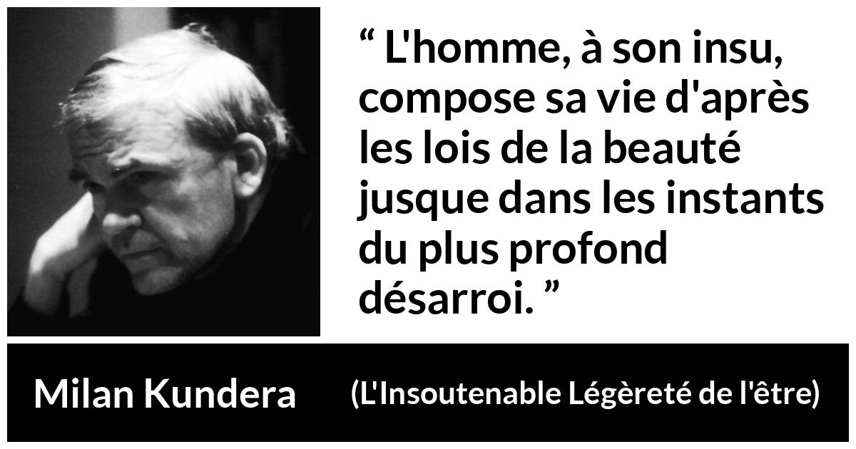Citation de Milan Kundera sur la beauté tirée de L'Insoutenable Légèreté de l'être - L'homme, à son insu, compose sa vie d'après les lois de la beauté jusque dans les instants du plus profond désarroi.