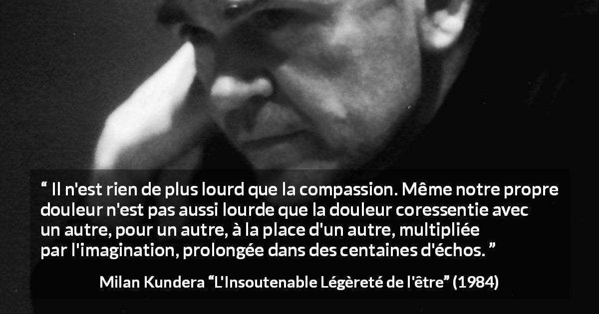 Citation de Milan Kundera sur la compassion tirée de L'Insoutenable Légèreté de l'être - Il n'est rien de plus lourd que la compassion. Même notre propre douleur n'est pas aussi lourde que la douleur coressentie avec un autre, pour un autre, à la place d'un autre, multipliée par l'imagination, prolongée dans des centaines d'échos.