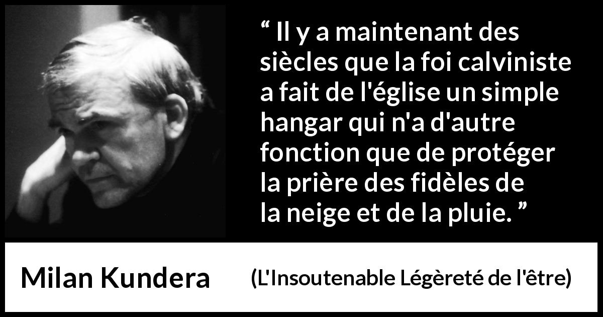 Citation de Milan Kundera sur la foi tirée de L'Insoutenable Légèreté de l'être - Il y a maintenant des siècles que la foi calviniste a fait de l'église un simple hangar qui n'a d'autre fonction que de protéger la prière des fidèles de la neige et de la pluie.