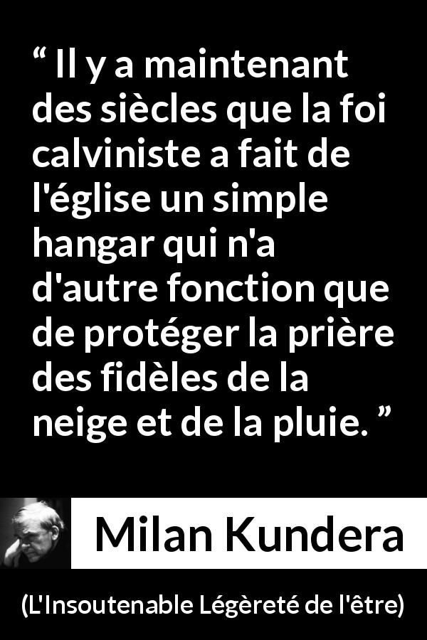 Citation de Milan Kundera sur la foi tirée de L'Insoutenable Légèreté de l'être - Il y a maintenant des siècles que la foi calviniste a fait de l'église un simple hangar qui n'a d'autre fonction que de protéger la prière des fidèles de la neige et de la pluie.