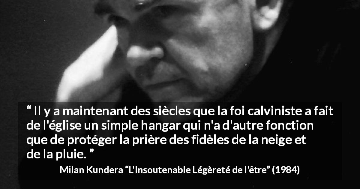 Citation de Milan Kundera sur la foi tirée de L'Insoutenable Légèreté de l'être - Il y a maintenant des siècles que la foi calviniste a fait de l'église un simple hangar qui n'a d'autre fonction que de protéger la prière des fidèles de la neige et de la pluie.