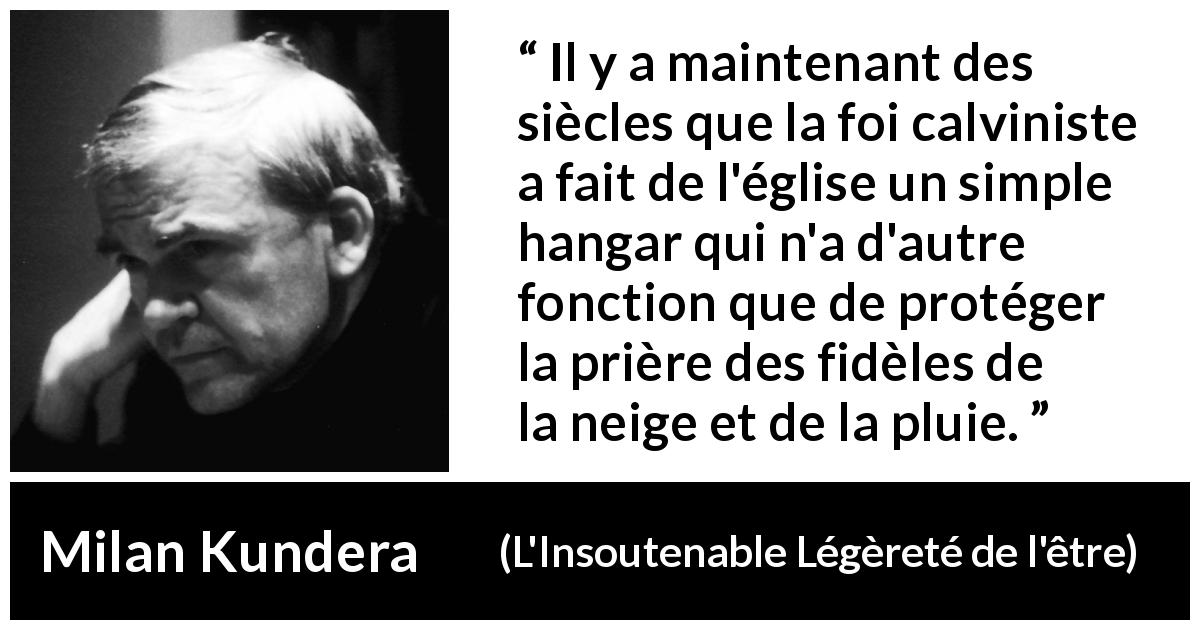 Citation de Milan Kundera sur la foi tirée de L'Insoutenable Légèreté de l'être - Il y a maintenant des siècles que la foi calviniste a fait de l'église un simple hangar qui n'a d'autre fonction que de protéger la prière des fidèles de la neige et de la pluie.