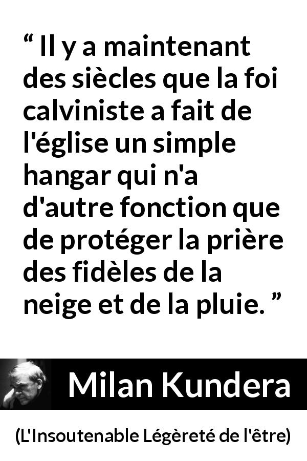 Citation de Milan Kundera sur la foi tirée de L'Insoutenable Légèreté de l'être - Il y a maintenant des siècles que la foi calviniste a fait de l'église un simple hangar qui n'a d'autre fonction que de protéger la prière des fidèles de la neige et de la pluie.