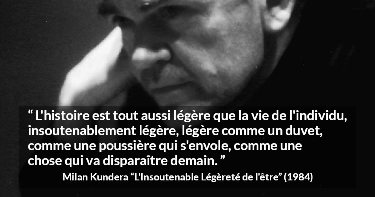 Citation de Milan Kundera sur l'histoire tirée de L'Insoutenable Légèreté de l'être - L'histoire est tout aussi légère que la vie de l'individu, insoutenablement légère, légère comme un duvet, comme une poussière qui s'envole, comme une chose qui va disparaître demain.