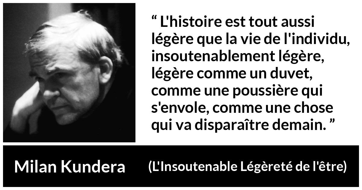 Citation de Milan Kundera sur l'histoire tirée de L'Insoutenable Légèreté de l'être - L'histoire est tout aussi légère que la vie de l'individu, insoutenablement légère, légère comme un duvet, comme une poussière qui s'envole, comme une chose qui va disparaître demain.
