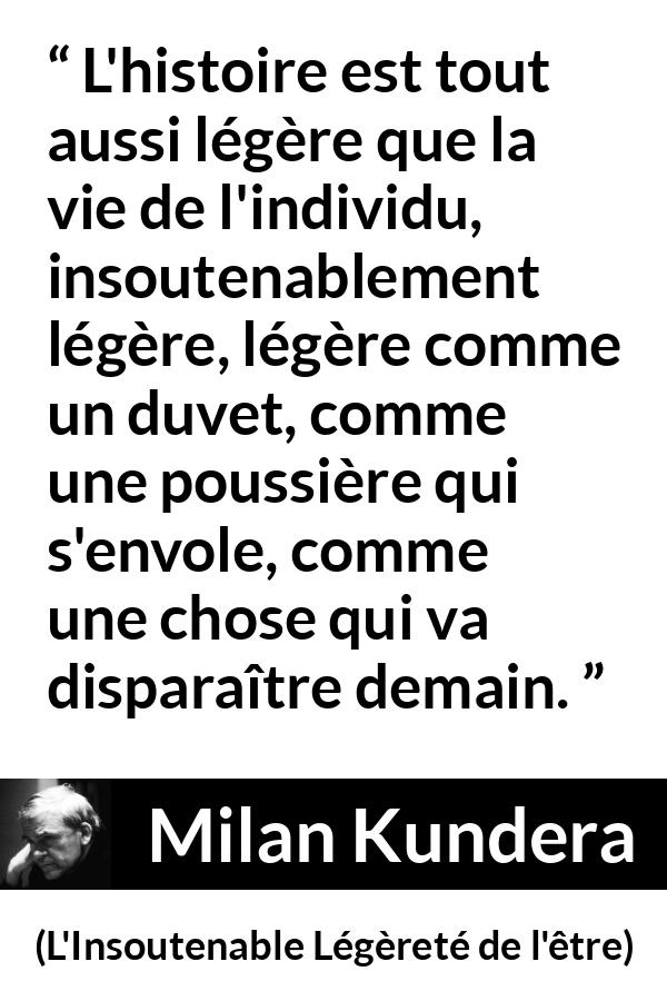 Citation de Milan Kundera sur l'histoire tirée de L'Insoutenable Légèreté de l'être - L'histoire est tout aussi légère que la vie de l'individu, insoutenablement légère, légère comme un duvet, comme une poussière qui s'envole, comme une chose qui va disparaître demain.