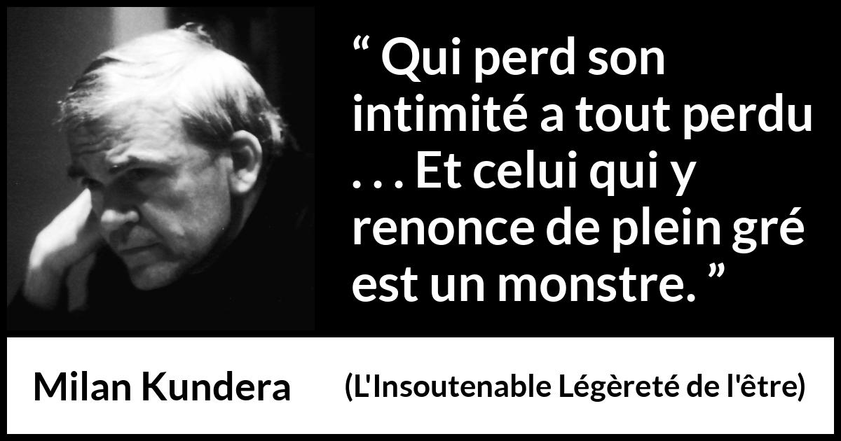 Citation de Milan Kundera sur l'intimité tirée de L'Insoutenable Légèreté de l'être - Qui perd son intimité a tout perdu . . . Et celui qui y renonce de plein gré est un monstre.