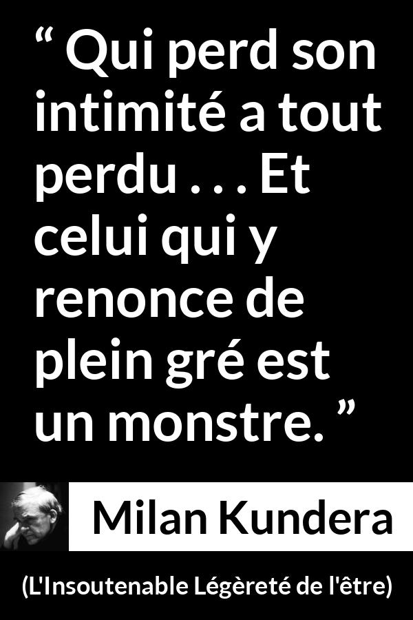 Citation de Milan Kundera sur l'intimité tirée de L'Insoutenable Légèreté de l'être - Qui perd son intimité a tout perdu . . . Et celui qui y renonce de plein gré est un monstre.