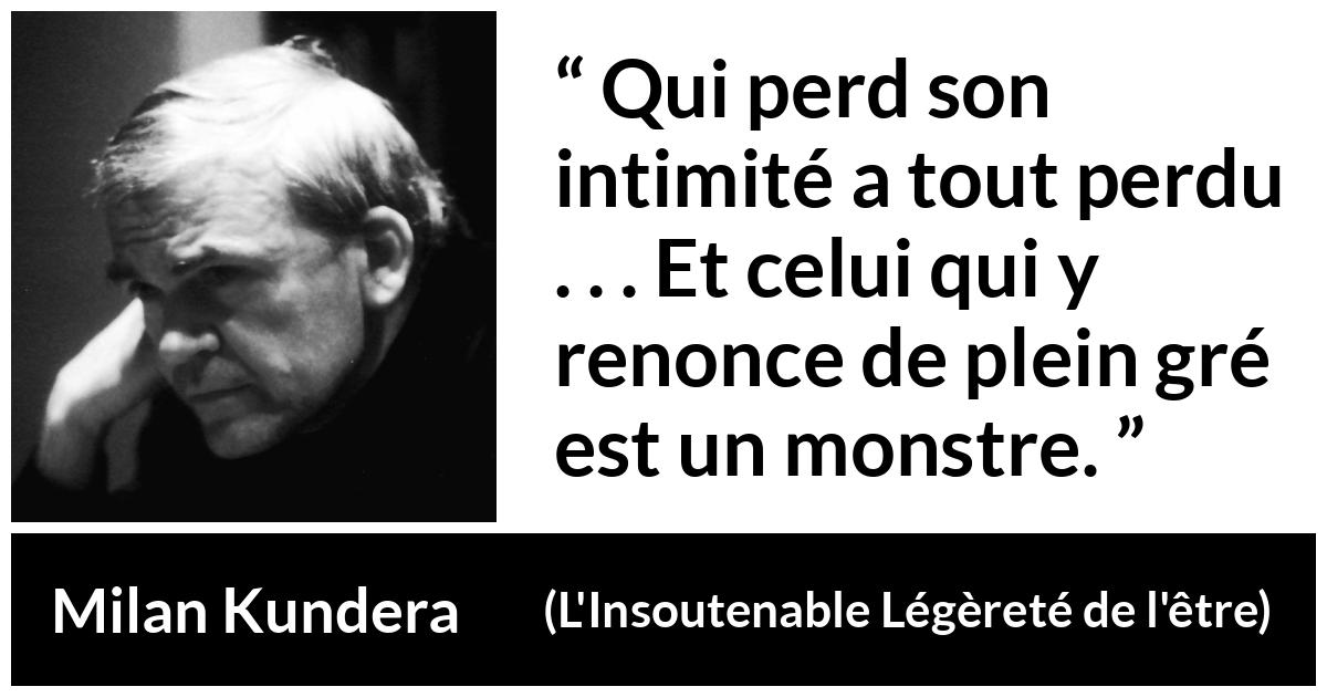 Citation de Milan Kundera sur l'intimité tirée de L'Insoutenable Légèreté de l'être - Qui perd son intimité a tout perdu . . . Et celui qui y renonce de plein gré est un monstre.