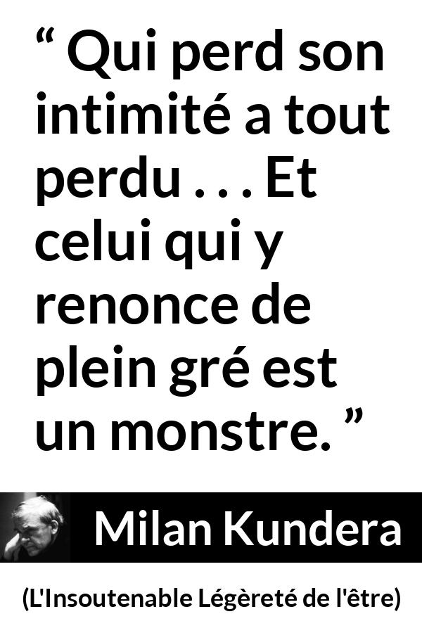 Citation de Milan Kundera sur l'intimité tirée de L'Insoutenable Légèreté de l'être - Qui perd son intimité a tout perdu . . . Et celui qui y renonce de plein gré est un monstre.