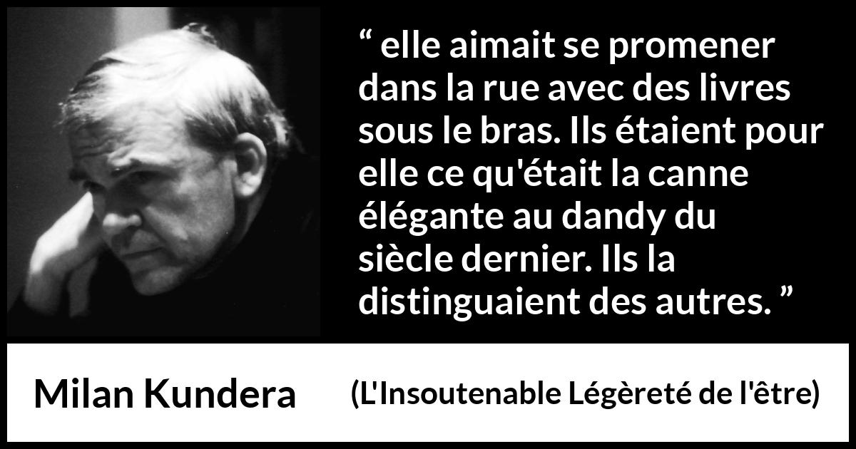Citation de Milan Kundera sur les livres tirée de L'Insoutenable Légèreté de l'être - elle aimait se promener dans la rue avec des livres sous le bras. Ils étaient pour elle ce qu'était la canne élégante au dandy du siècle dernier. Ils la distinguaient des autres.