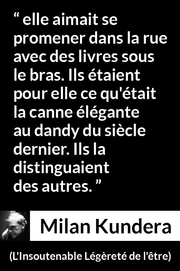 Citation de Milan Kundera sur les livres tirée de L'Insoutenable Légèreté de l'être - elle aimait se promener dans la rue avec des livres sous le bras. Ils étaient pour elle ce qu'était la canne élégante au dandy du siècle dernier. Ils la distinguaient des autres.
