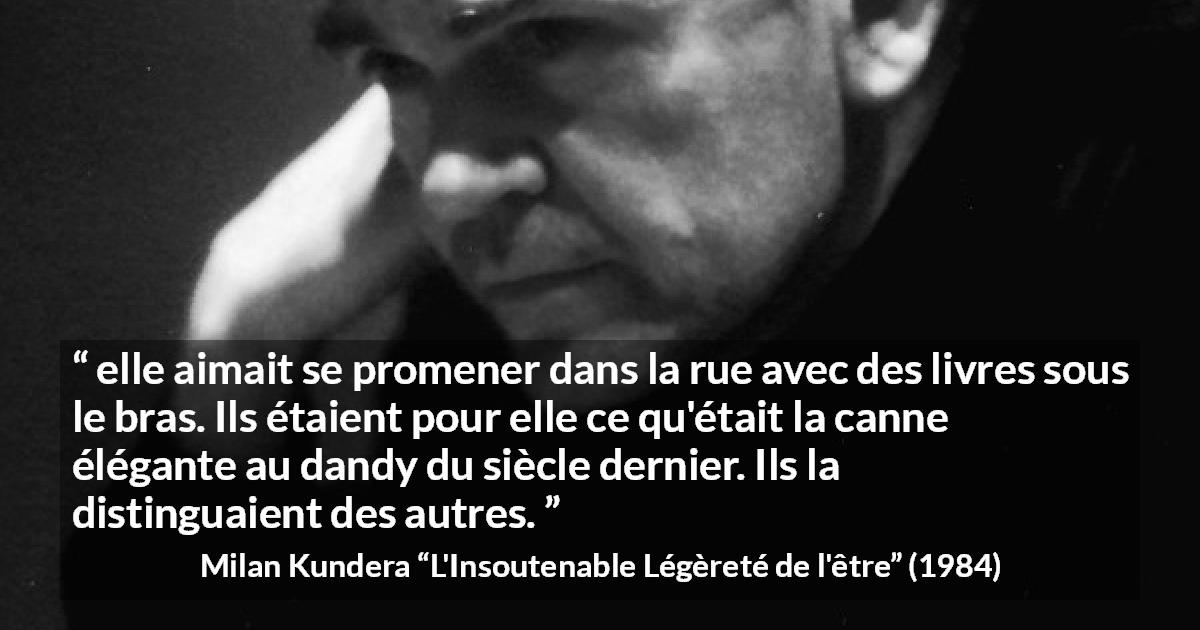 Citation de Milan Kundera sur les livres tirée de L'Insoutenable Légèreté de l'être - elle aimait se promener dans la rue avec des livres sous le bras. Ils étaient pour elle ce qu'était la canne élégante au dandy du siècle dernier. Ils la distinguaient des autres.