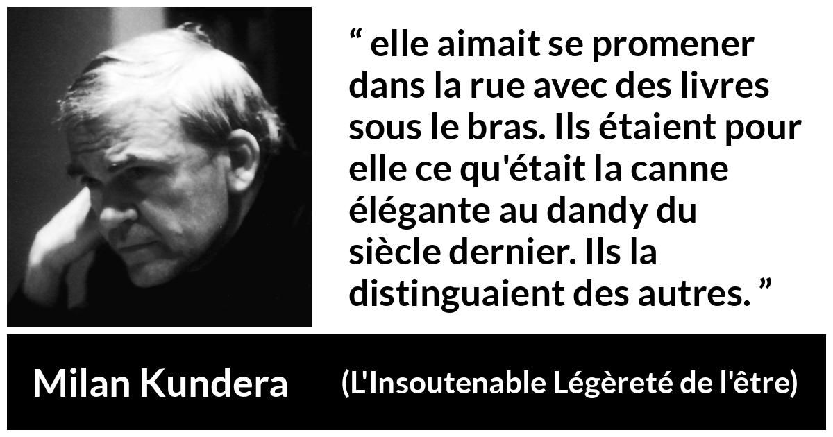 Citation de Milan Kundera sur les livres tirée de L'Insoutenable Légèreté de l'être - elle aimait se promener dans la rue avec des livres sous le bras. Ils étaient pour elle ce qu'était la canne élégante au dandy du siècle dernier. Ils la distinguaient des autres.