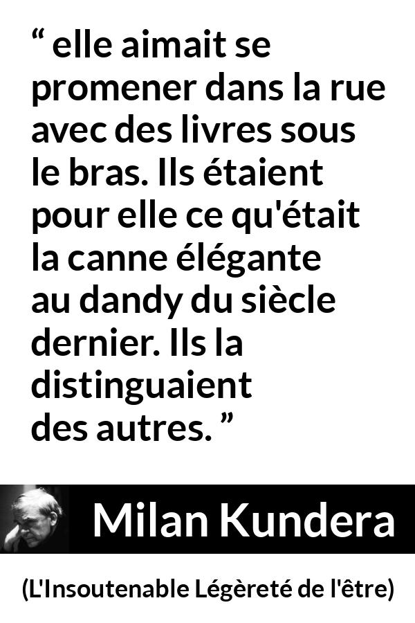Citation de Milan Kundera sur les livres tirée de L'Insoutenable Légèreté de l'être - elle aimait se promener dans la rue avec des livres sous le bras. Ils étaient pour elle ce qu'était la canne élégante au dandy du siècle dernier. Ils la distinguaient des autres.