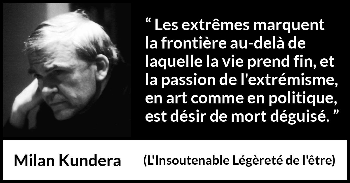Citation de Milan Kundera sur la mort tirée de L'Insoutenable Légèreté de l'être - Les extrêmes marquent la frontière au-delà de laquelle la vie prend fin, et la passion de l'extrémisme, en art comme en politique, est désir de mort déguisé.