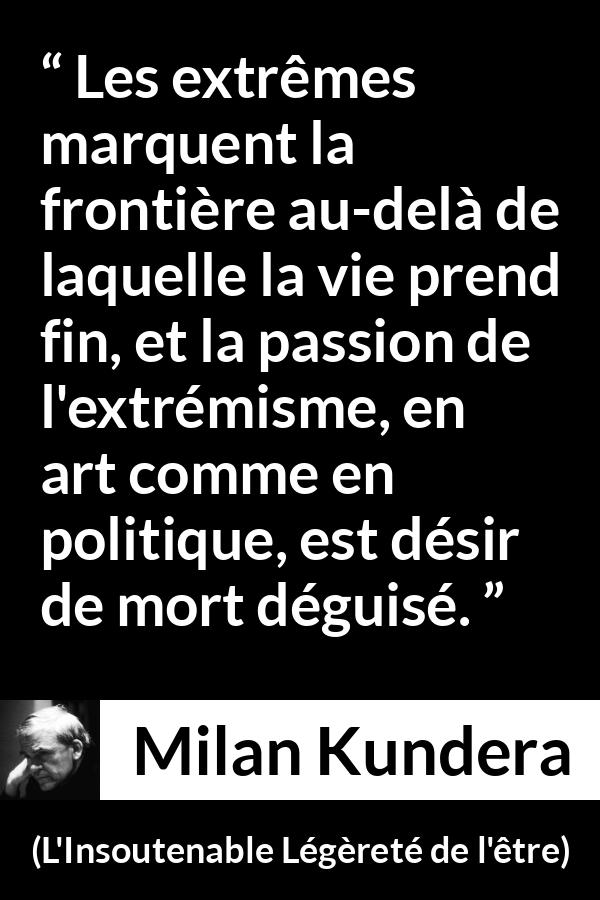 Citation de Milan Kundera sur la mort tirée de L'Insoutenable Légèreté de l'être - Les extrêmes marquent la frontière au-delà de laquelle la vie prend fin, et la passion de l'extrémisme, en art comme en politique, est désir de mort déguisé.