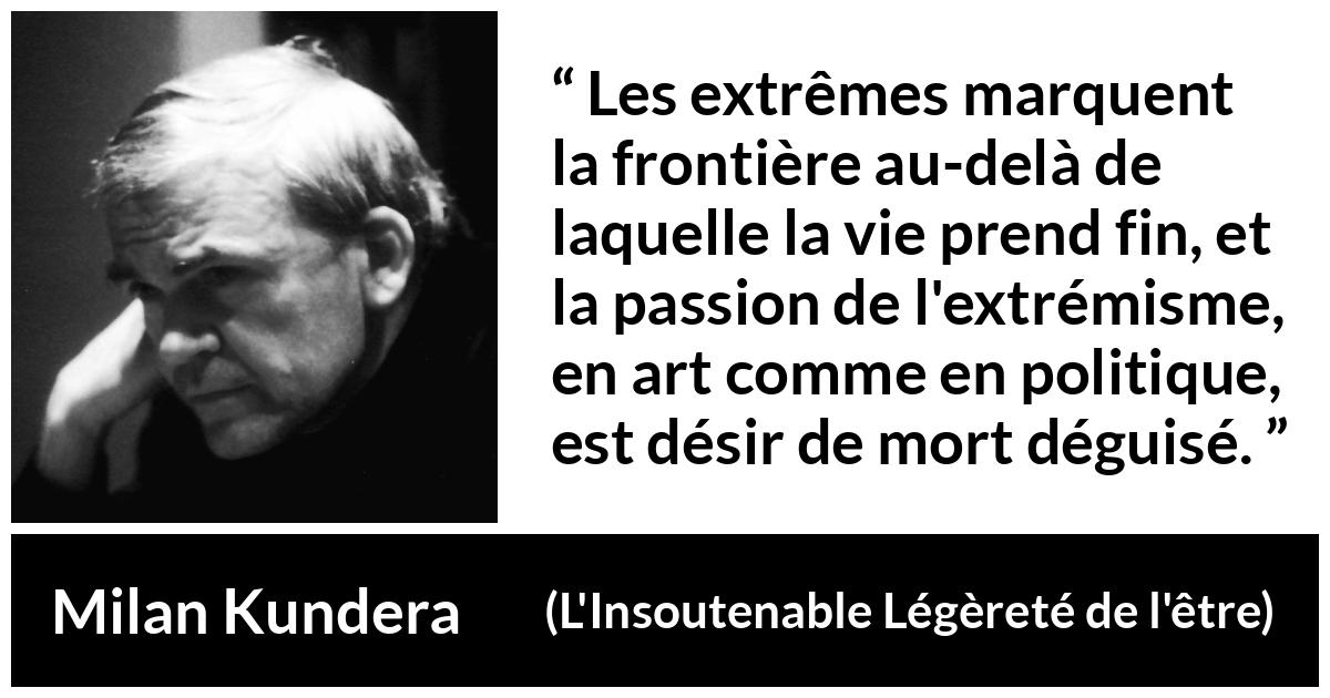 Citation de Milan Kundera sur la mort tirée de L'Insoutenable Légèreté de l'être - Les extrêmes marquent la frontière au-delà de laquelle la vie prend fin, et la passion de l'extrémisme, en art comme en politique, est désir de mort déguisé.