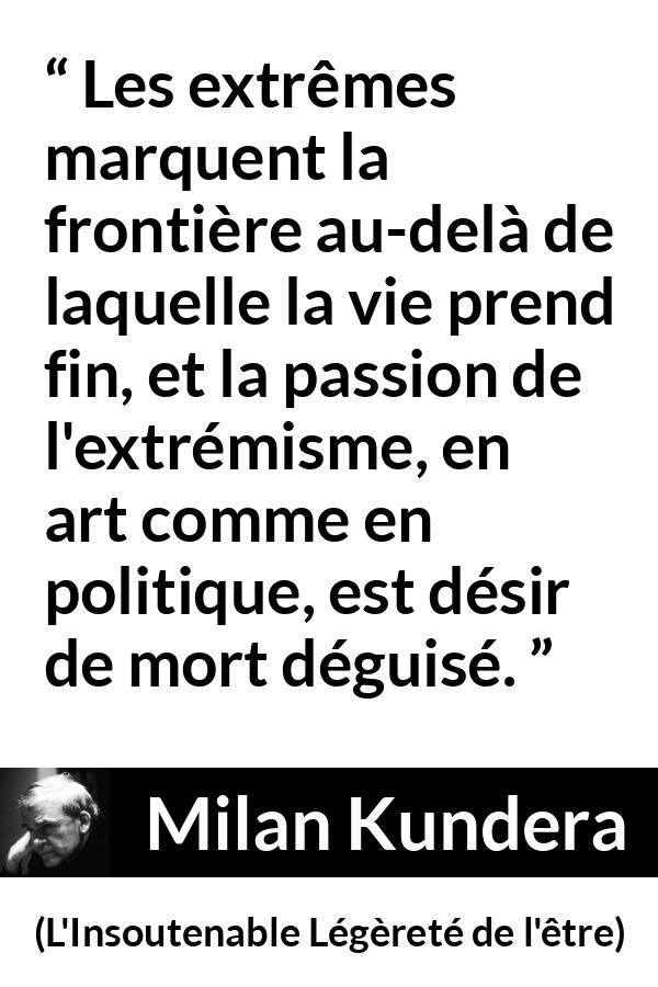 Citation de Milan Kundera sur la mort tirée de L'Insoutenable Légèreté de l'être - Les extrêmes marquent la frontière au-delà de laquelle la vie prend fin, et la passion de l'extrémisme, en art comme en politique, est désir de mort déguisé.