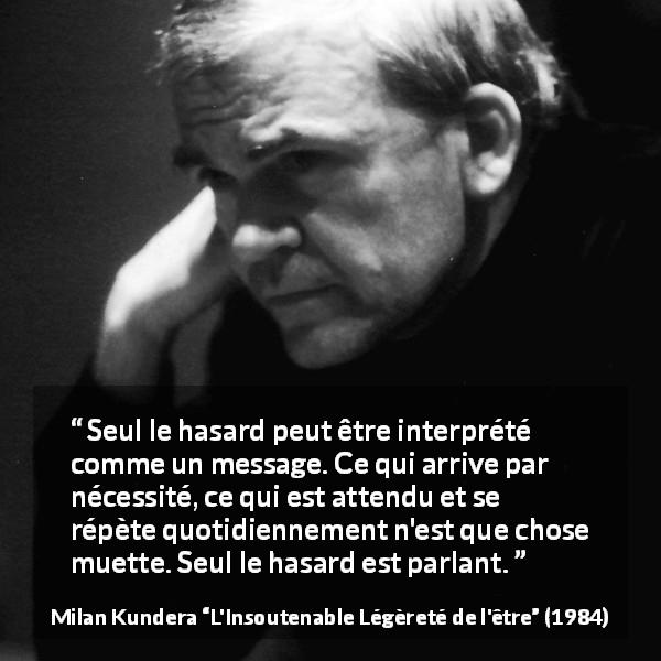 Citation de Milan Kundera sur la routine tirée de L'Insoutenable Légèreté de l'être - Seul le hasard peut être interprété comme un message. Ce qui arrive par nécessité, ce qui est attendu et se répète quotidiennement n'est que chose muette. Seul le hasard est parlant.