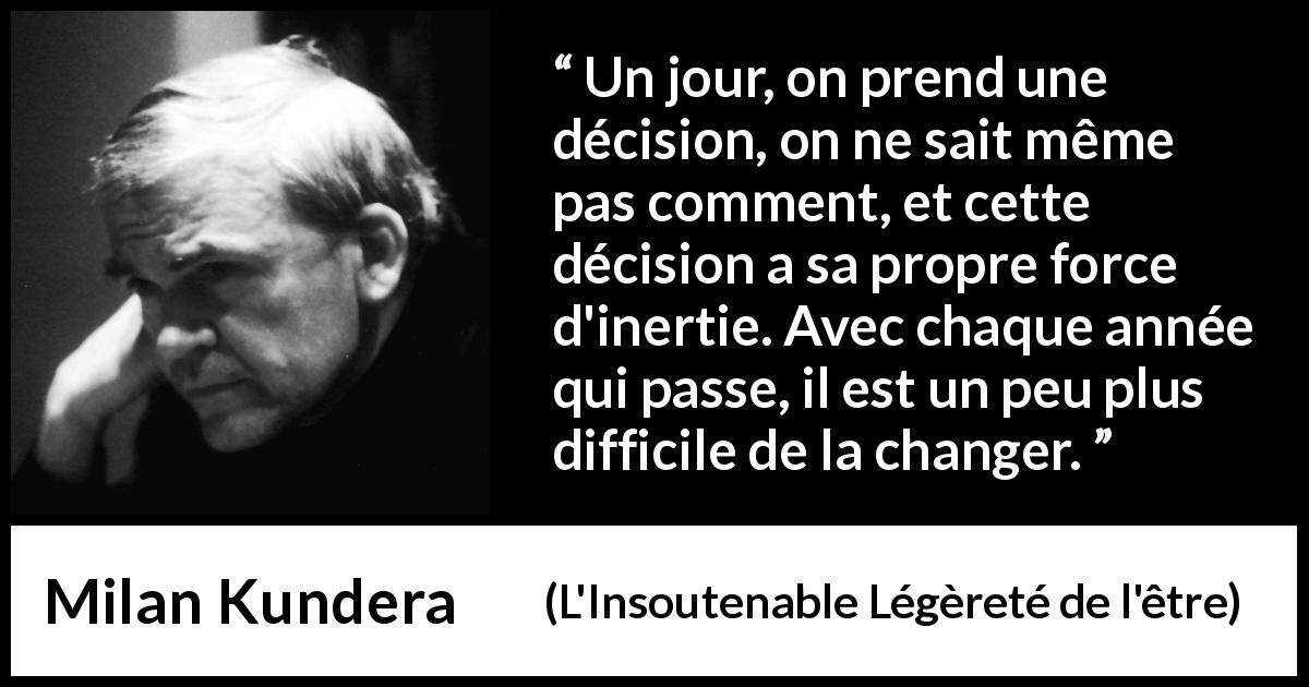 Citation de Milan Kundera sur le temps tirée de L'Insoutenable Légèreté de l'être - Un jour, on prend une décision, on ne sait même pas comment, et cette décision a sa propre force d'inertie. Avec chaque année qui passe, il est un peu plus difficile de la changer.