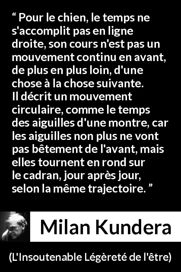 Citation de Milan Kundera sur le temps tirée de L'Insoutenable Légèreté de l'être - Pour le chien, le temps ne s'accomplit pas en ligne droite, son cours n'est pas un mouvement continu en avant, de plus en plus loin, d'une chose à la chose suivante. Il décrit un mouvement circulaire, comme le temps des aiguilles d'une montre, car les aiguilles non plus ne vont pas bêtement de l'avant, mais elles tournent en rond sur le cadran, jour après jour, selon la même trajectoire.